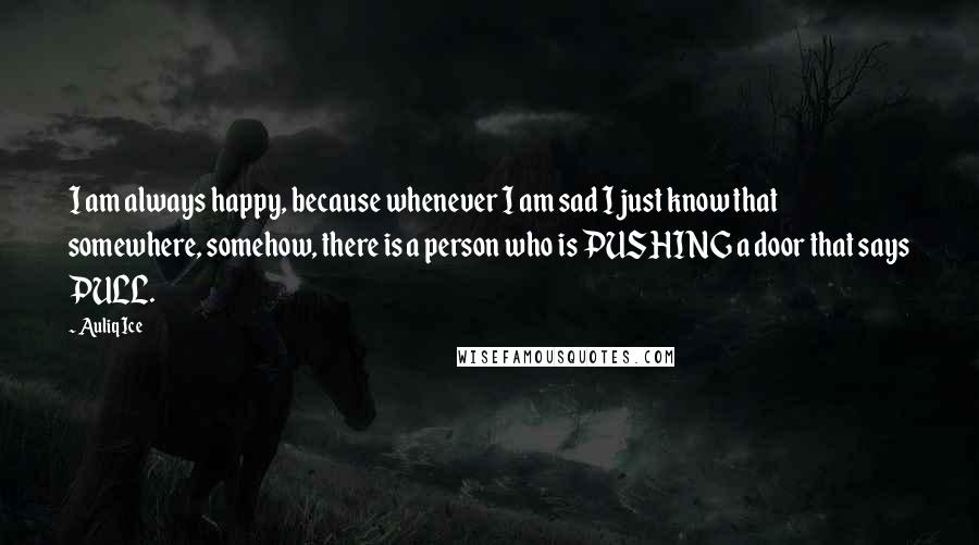Auliq Ice Quotes: I am always happy, because whenever I am sad I just know that somewhere, somehow, there is a person who is PUSHING a door that says PULL.