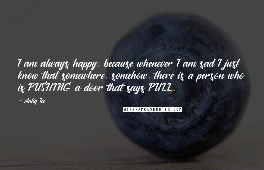 Auliq Ice Quotes: I am always happy, because whenever I am sad I just know that somewhere, somehow, there is a person who is PUSHING a door that says PULL.