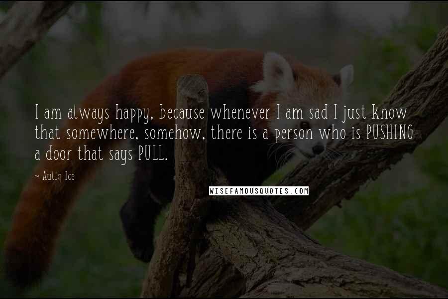 Auliq Ice Quotes: I am always happy, because whenever I am sad I just know that somewhere, somehow, there is a person who is PUSHING a door that says PULL.