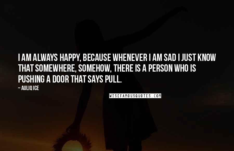 Auliq Ice Quotes: I am always happy, because whenever I am sad I just know that somewhere, somehow, there is a person who is PUSHING a door that says PULL.