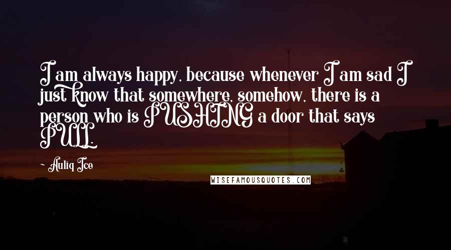 Auliq Ice Quotes: I am always happy, because whenever I am sad I just know that somewhere, somehow, there is a person who is PUSHING a door that says PULL.
