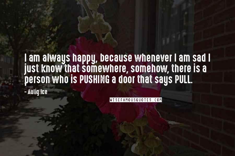 Auliq Ice Quotes: I am always happy, because whenever I am sad I just know that somewhere, somehow, there is a person who is PUSHING a door that says PULL.