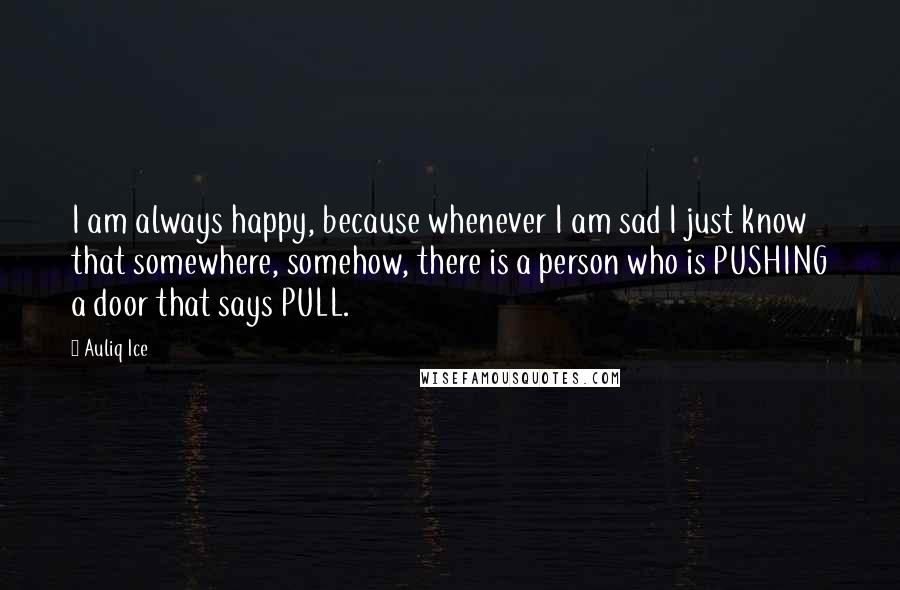 Auliq Ice Quotes: I am always happy, because whenever I am sad I just know that somewhere, somehow, there is a person who is PUSHING a door that says PULL.