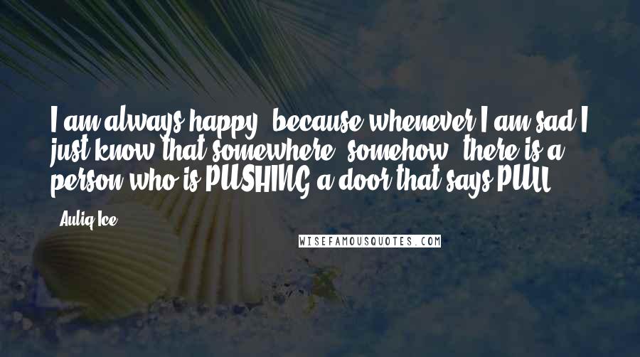 Auliq Ice Quotes: I am always happy, because whenever I am sad I just know that somewhere, somehow, there is a person who is PUSHING a door that says PULL.