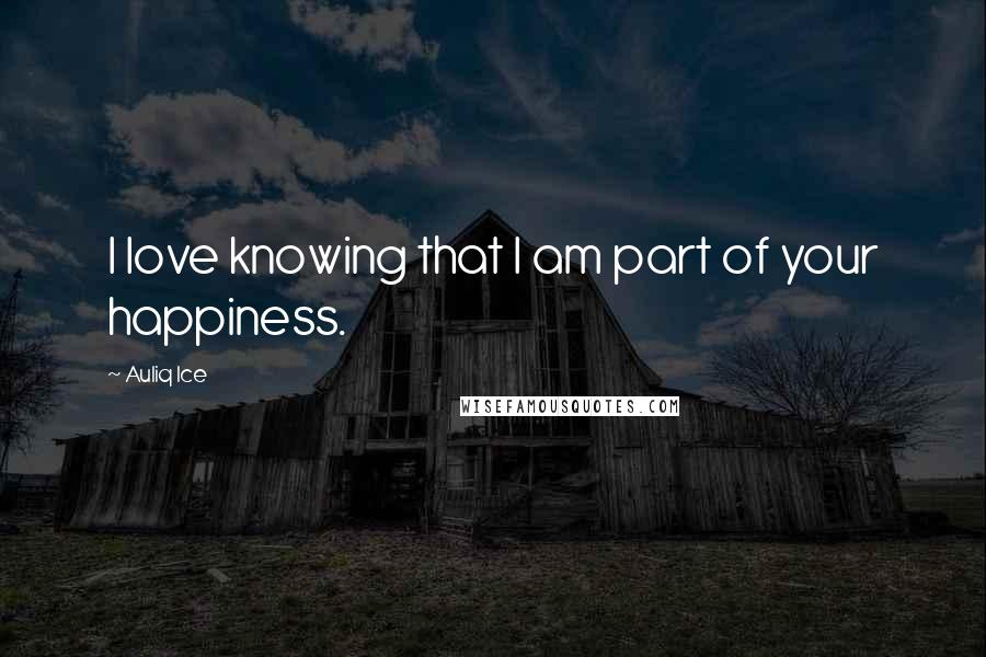 Auliq Ice Quotes: I love knowing that I am part of your happiness.