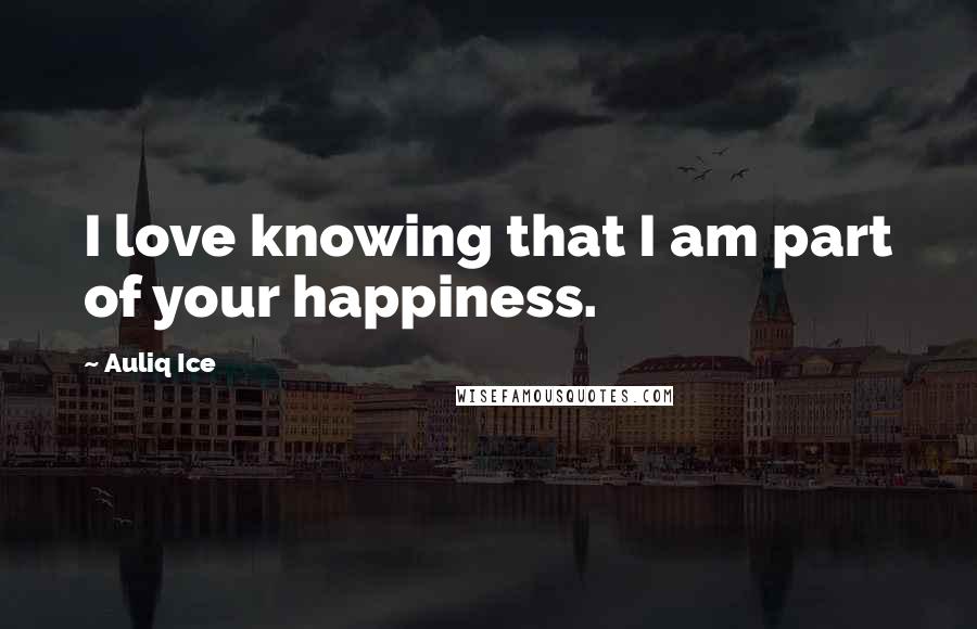 Auliq Ice Quotes: I love knowing that I am part of your happiness.