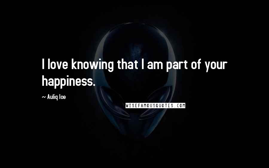 Auliq Ice Quotes: I love knowing that I am part of your happiness.