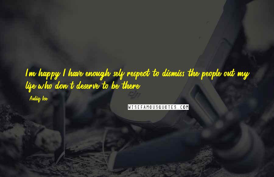Auliq Ice Quotes: I'm happy I have enough self respect to dismiss the people out my life who don't deserve to be there.