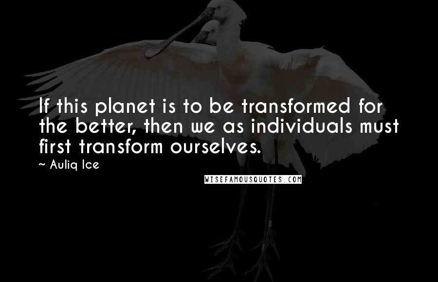 Auliq Ice Quotes: If this planet is to be transformed for the better, then we as individuals must first transform ourselves.