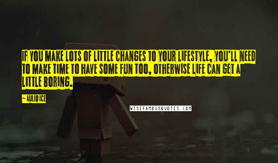 Auliq Ice Quotes: If you make lots of little changes to your lifestyle, you'll need to make time to have some fun too, otherwise life can get a little boring.