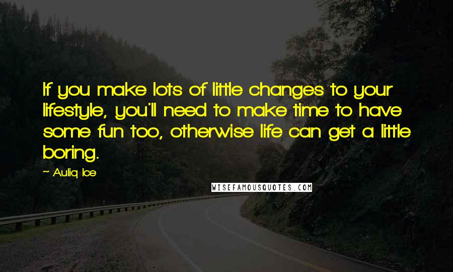 Auliq Ice Quotes: If you make lots of little changes to your lifestyle, you'll need to make time to have some fun too, otherwise life can get a little boring.