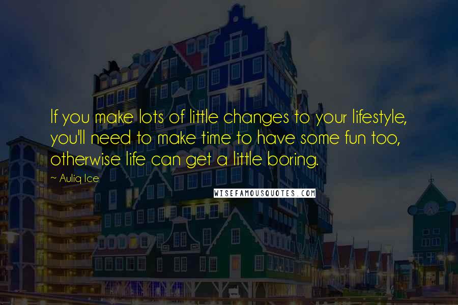 Auliq Ice Quotes: If you make lots of little changes to your lifestyle, you'll need to make time to have some fun too, otherwise life can get a little boring.