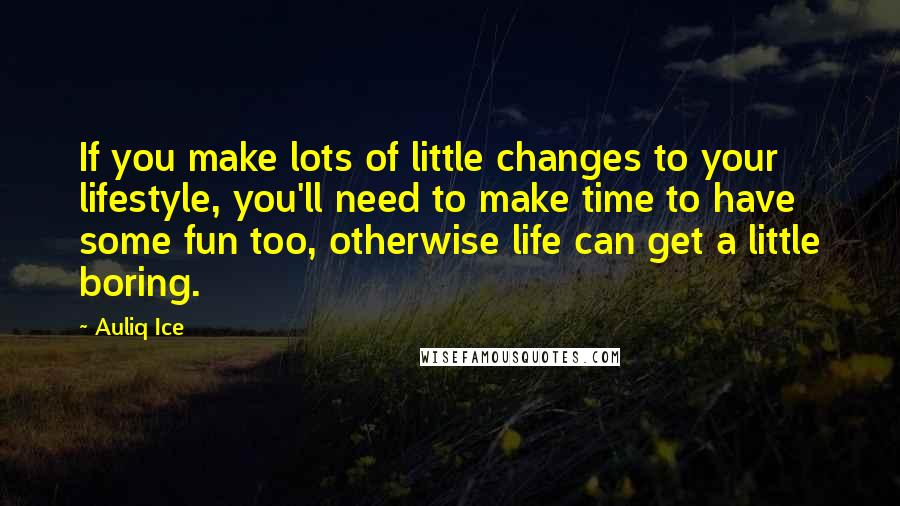 Auliq Ice Quotes: If you make lots of little changes to your lifestyle, you'll need to make time to have some fun too, otherwise life can get a little boring.