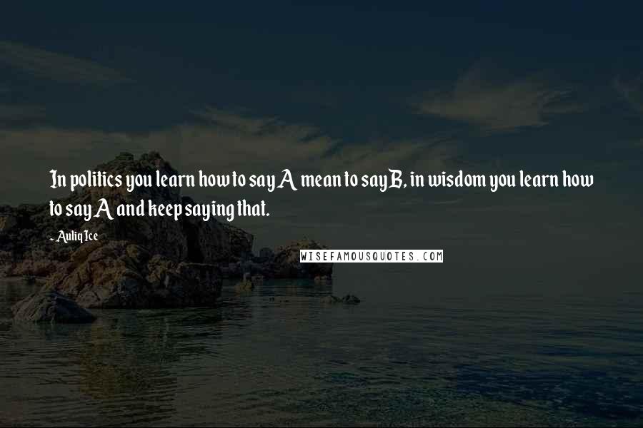 Auliq Ice Quotes: In politics you learn how to say A mean to say B, in wisdom you learn how to say A and keep saying that.