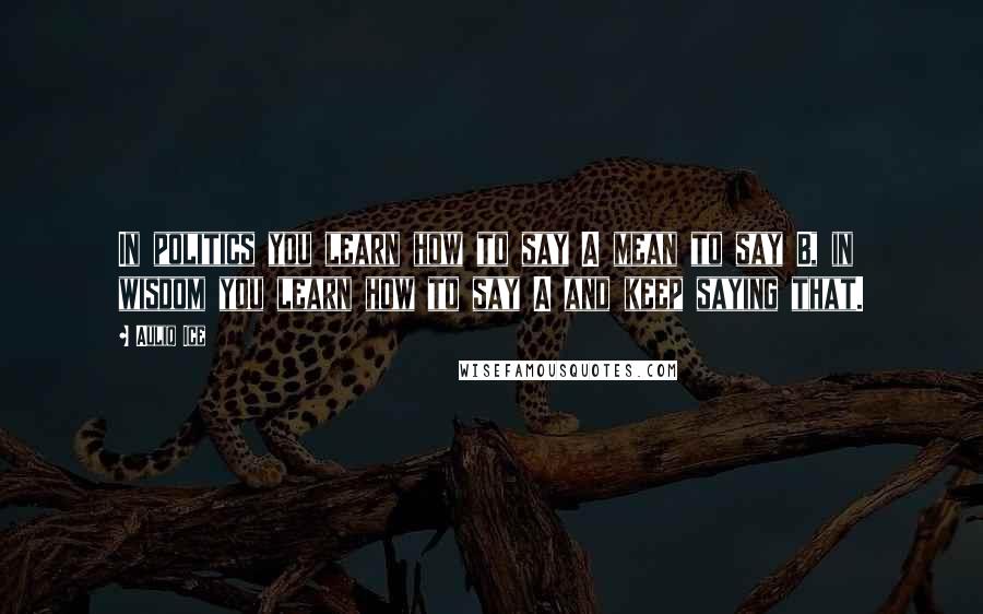 Auliq Ice Quotes: In politics you learn how to say A mean to say B, in wisdom you learn how to say A and keep saying that.