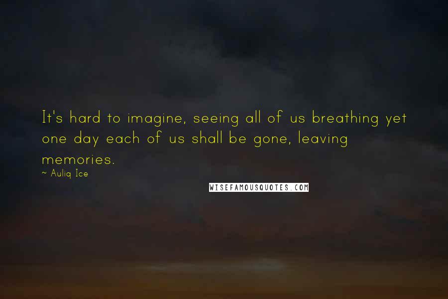 Auliq Ice Quotes: It's hard to imagine, seeing all of us breathing yet one day each of us shall be gone, leaving memories.