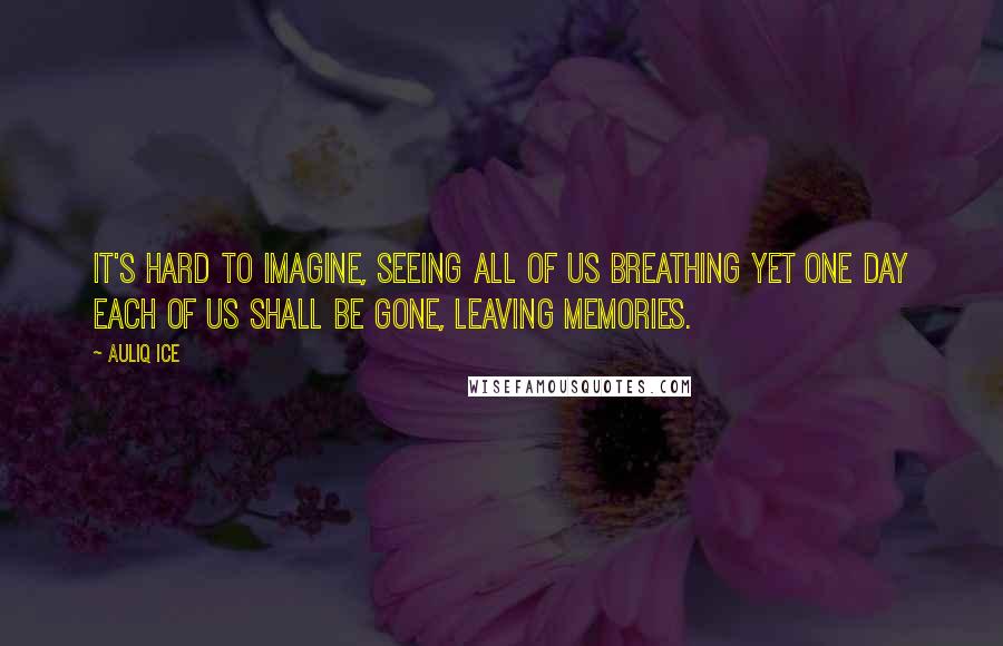 Auliq Ice Quotes: It's hard to imagine, seeing all of us breathing yet one day each of us shall be gone, leaving memories.