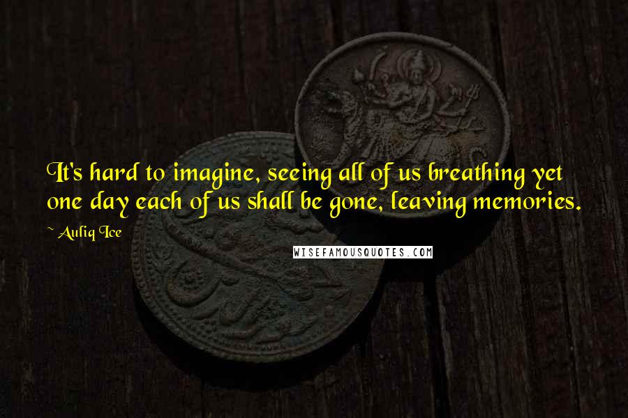 Auliq Ice Quotes: It's hard to imagine, seeing all of us breathing yet one day each of us shall be gone, leaving memories.