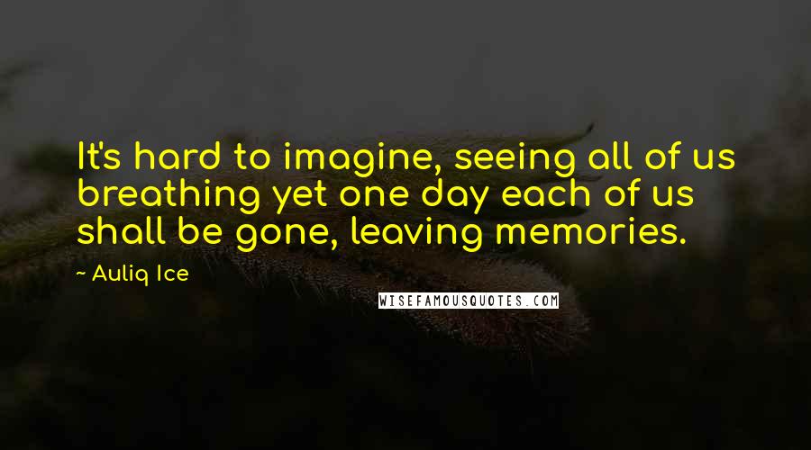 Auliq Ice Quotes: It's hard to imagine, seeing all of us breathing yet one day each of us shall be gone, leaving memories.