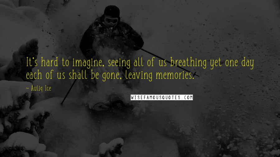 Auliq Ice Quotes: It's hard to imagine, seeing all of us breathing yet one day each of us shall be gone, leaving memories.