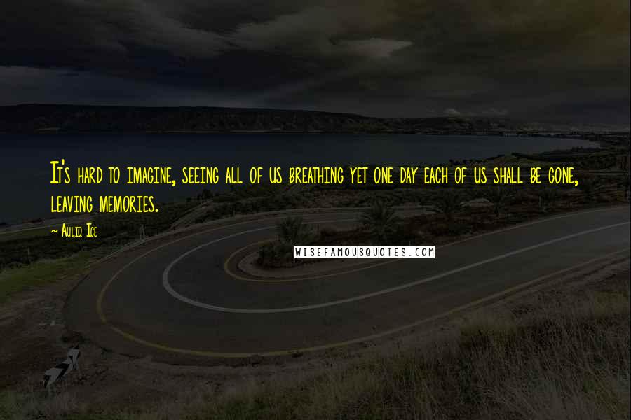 Auliq Ice Quotes: It's hard to imagine, seeing all of us breathing yet one day each of us shall be gone, leaving memories.