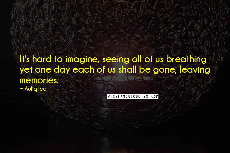 Auliq Ice Quotes: It's hard to imagine, seeing all of us breathing yet one day each of us shall be gone, leaving memories.