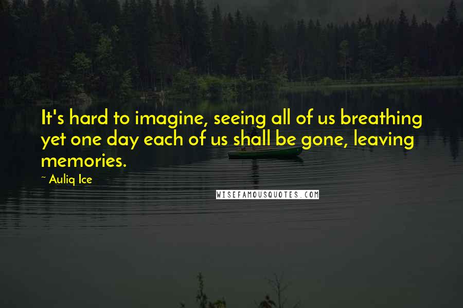 Auliq Ice Quotes: It's hard to imagine, seeing all of us breathing yet one day each of us shall be gone, leaving memories.