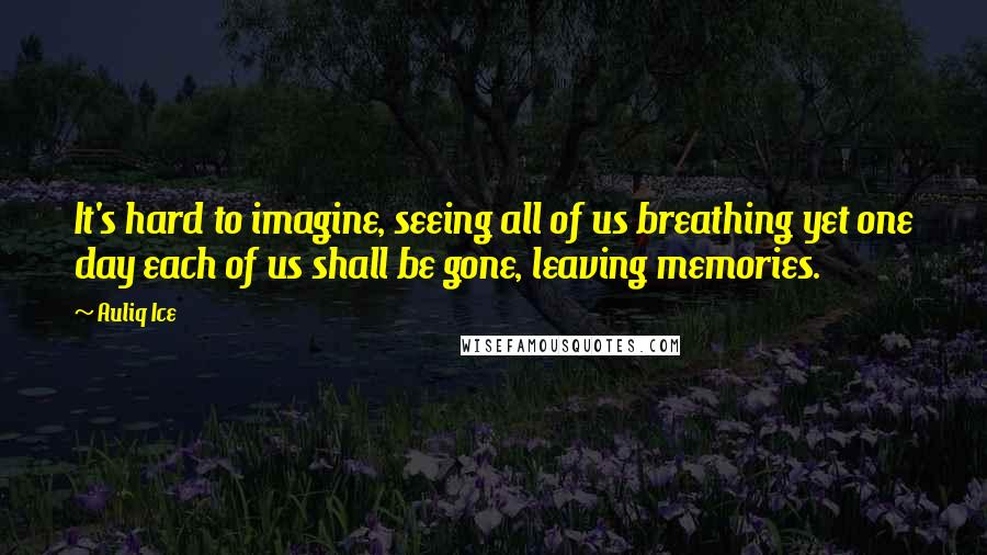 Auliq Ice Quotes: It's hard to imagine, seeing all of us breathing yet one day each of us shall be gone, leaving memories.