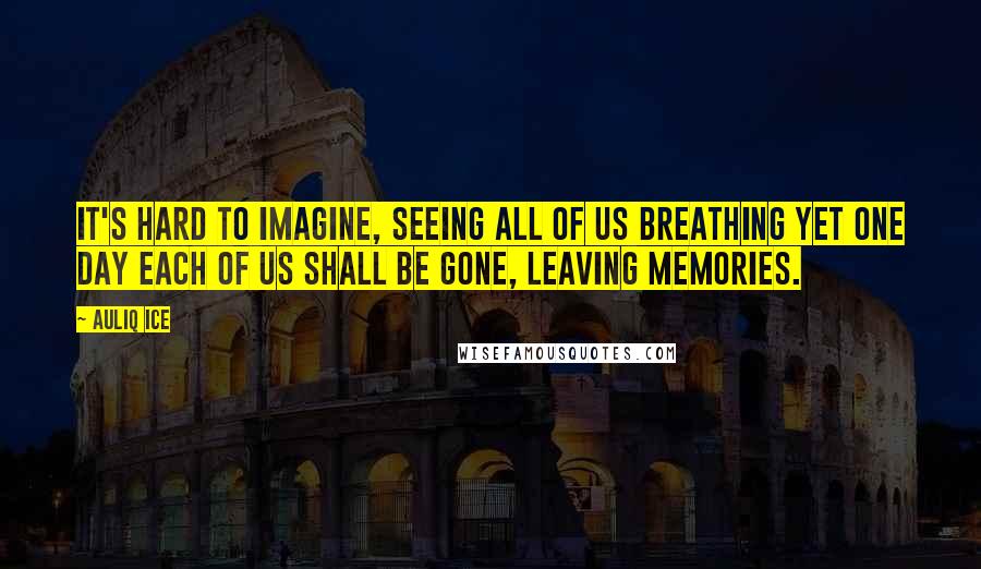 Auliq Ice Quotes: It's hard to imagine, seeing all of us breathing yet one day each of us shall be gone, leaving memories.