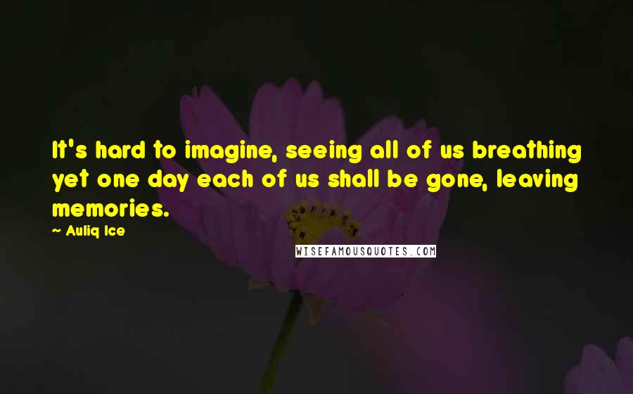 Auliq Ice Quotes: It's hard to imagine, seeing all of us breathing yet one day each of us shall be gone, leaving memories.