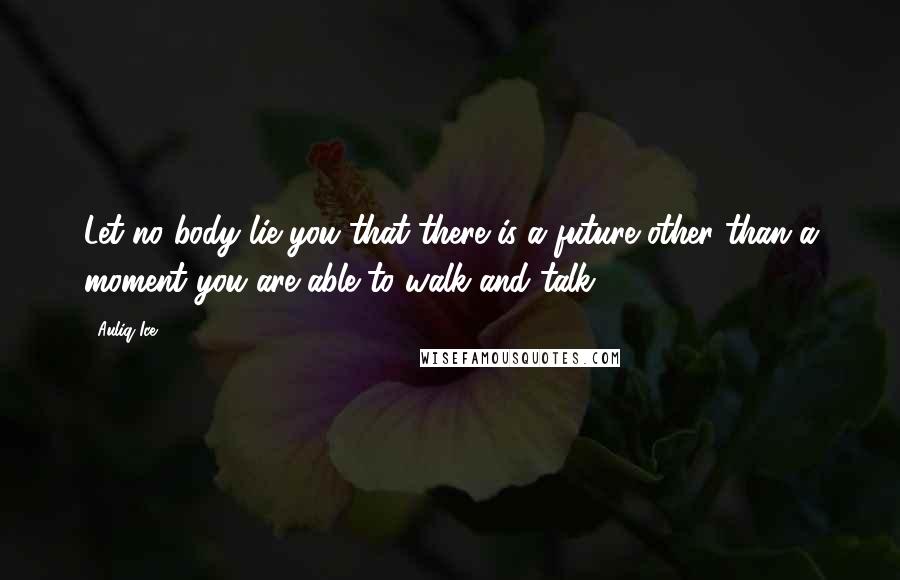 Auliq Ice Quotes: Let no body lie you that there is a future other than a moment you are able to walk and talk.