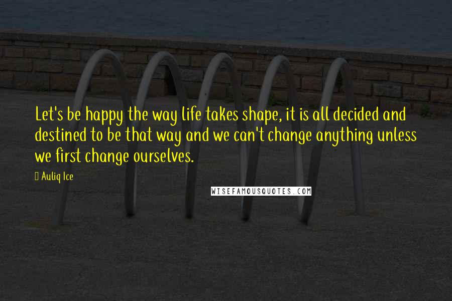 Auliq Ice Quotes: Let's be happy the way life takes shape, it is all decided and destined to be that way and we can't change anything unless we first change ourselves.