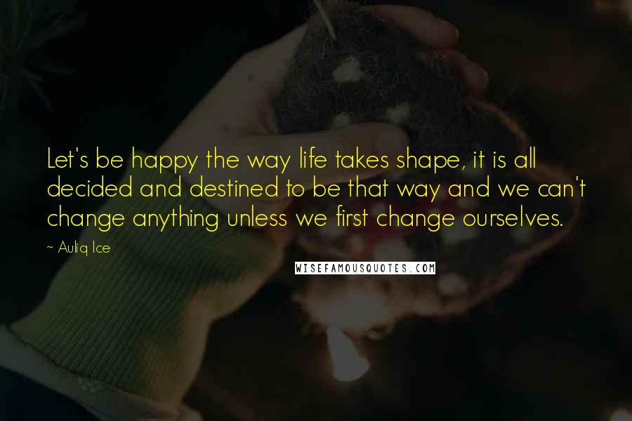 Auliq Ice Quotes: Let's be happy the way life takes shape, it is all decided and destined to be that way and we can't change anything unless we first change ourselves.