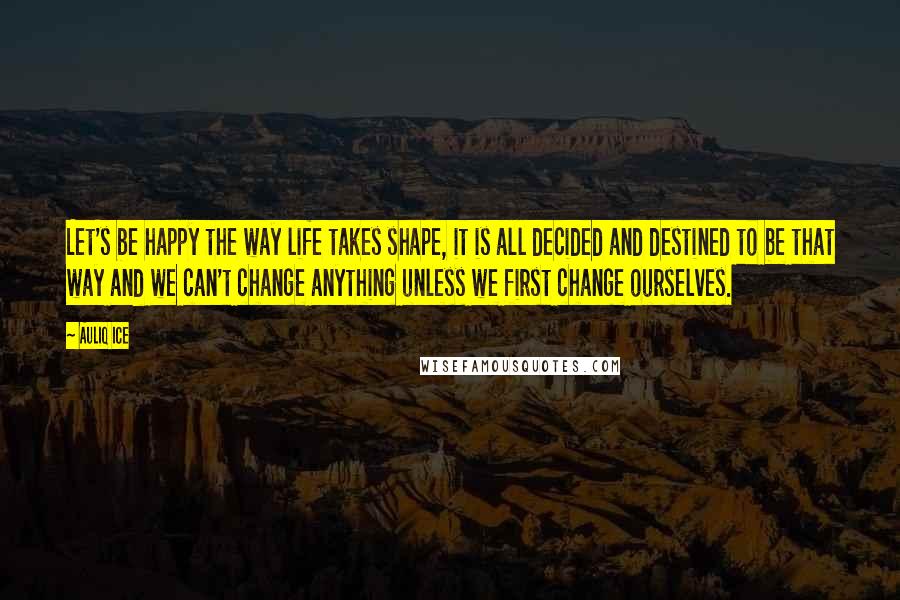 Auliq Ice Quotes: Let's be happy the way life takes shape, it is all decided and destined to be that way and we can't change anything unless we first change ourselves.