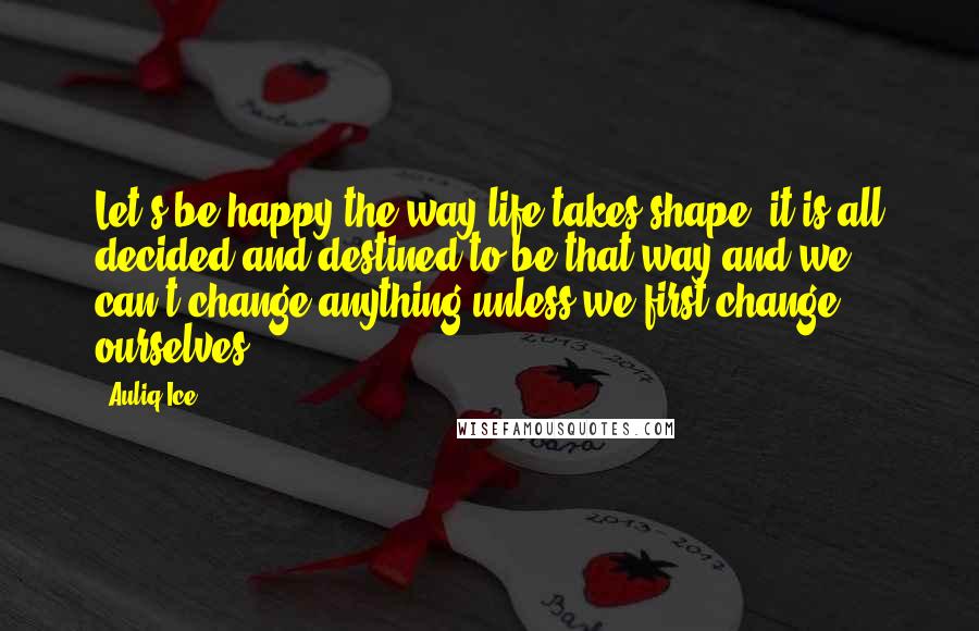 Auliq Ice Quotes: Let's be happy the way life takes shape, it is all decided and destined to be that way and we can't change anything unless we first change ourselves.