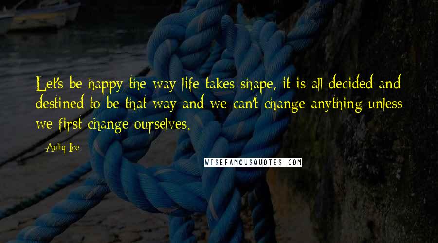 Auliq Ice Quotes: Let's be happy the way life takes shape, it is all decided and destined to be that way and we can't change anything unless we first change ourselves.