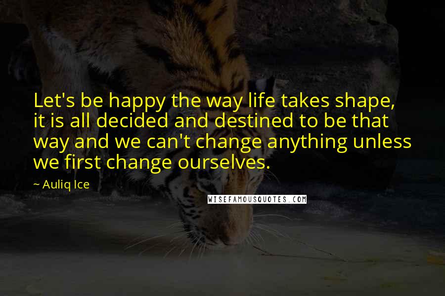 Auliq Ice Quotes: Let's be happy the way life takes shape, it is all decided and destined to be that way and we can't change anything unless we first change ourselves.