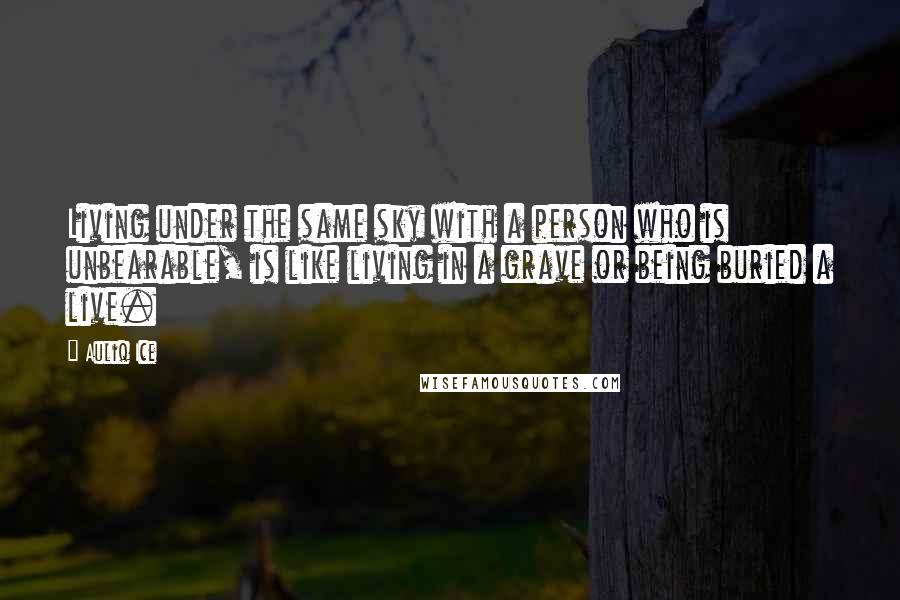 Auliq Ice Quotes: Living under the same sky with a person who is unbearable, is like living in a grave or being buried a live.