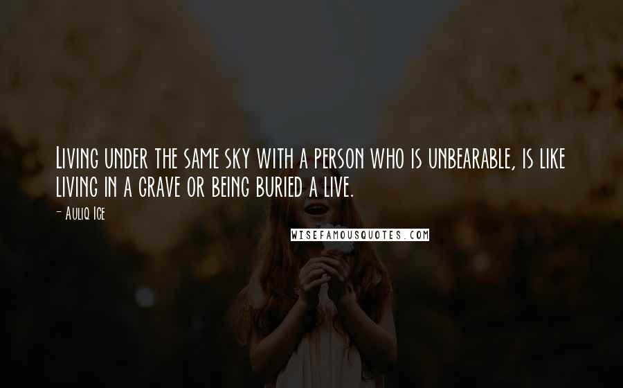 Auliq Ice Quotes: Living under the same sky with a person who is unbearable, is like living in a grave or being buried a live.