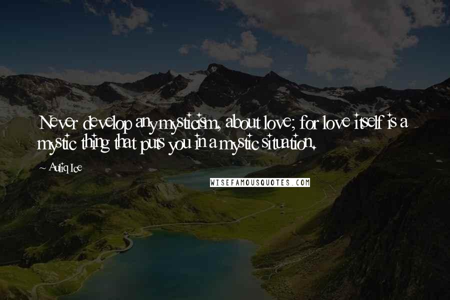 Auliq Ice Quotes: Never develop any mysticism, about love; for love itself is a mystic thing that puts you in a mystic situation.