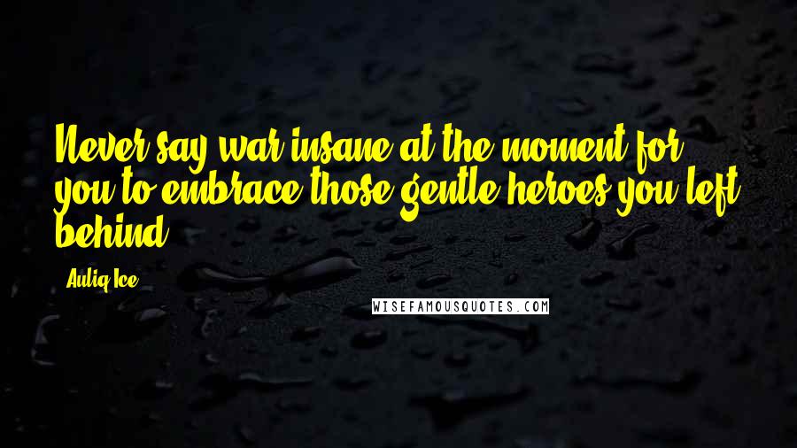 Auliq Ice Quotes: Never say war insane at the moment for you to embrace those gentle heroes you left behind.