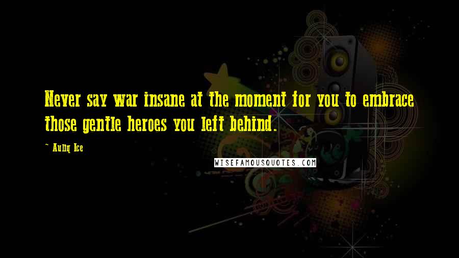 Auliq Ice Quotes: Never say war insane at the moment for you to embrace those gentle heroes you left behind.