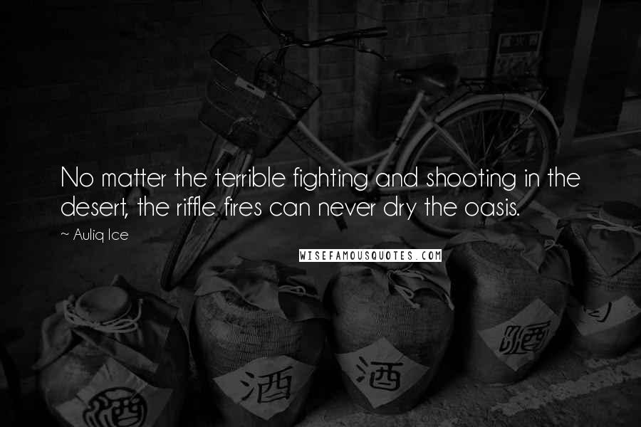 Auliq Ice Quotes: No matter the terrible fighting and shooting in the desert, the riffle fires can never dry the oasis.