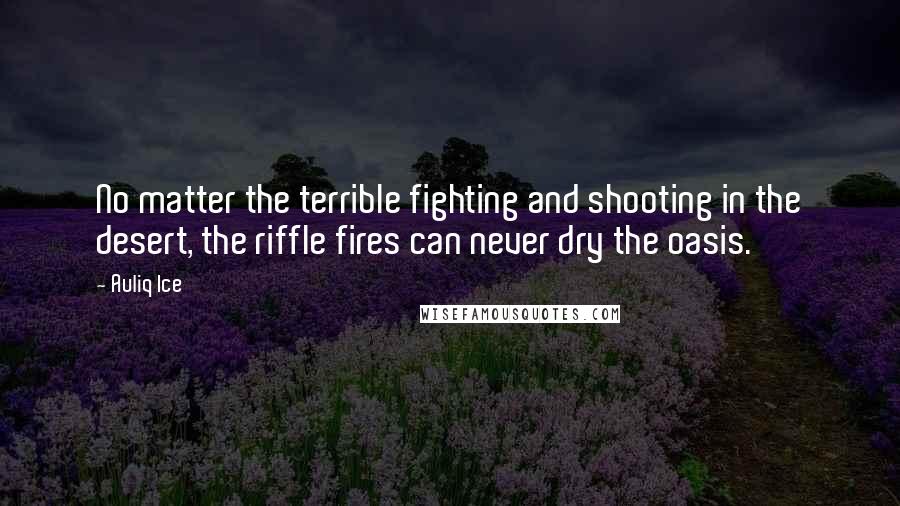 Auliq Ice Quotes: No matter the terrible fighting and shooting in the desert, the riffle fires can never dry the oasis.