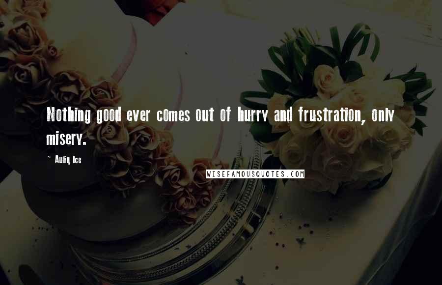 Auliq Ice Quotes: Nothing good ever comes out of hurry and frustration, only misery.