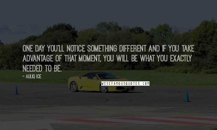 Auliq Ice Quotes: One day you'll notice something different and if you take advantage of that moment, you will be what you exactly needed to be.