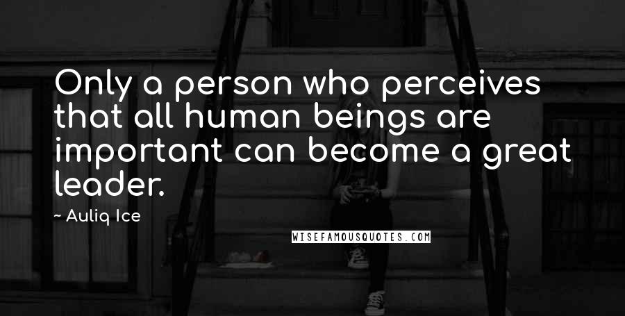 Auliq Ice Quotes: Only a person who perceives that all human beings are important can become a great leader.