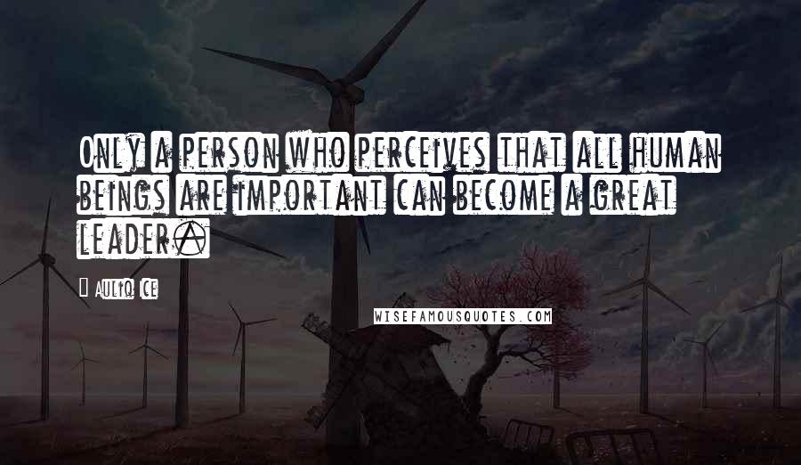 Auliq Ice Quotes: Only a person who perceives that all human beings are important can become a great leader.