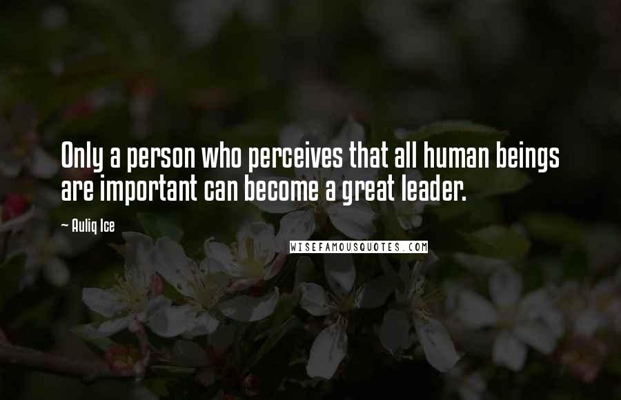 Auliq Ice Quotes: Only a person who perceives that all human beings are important can become a great leader.