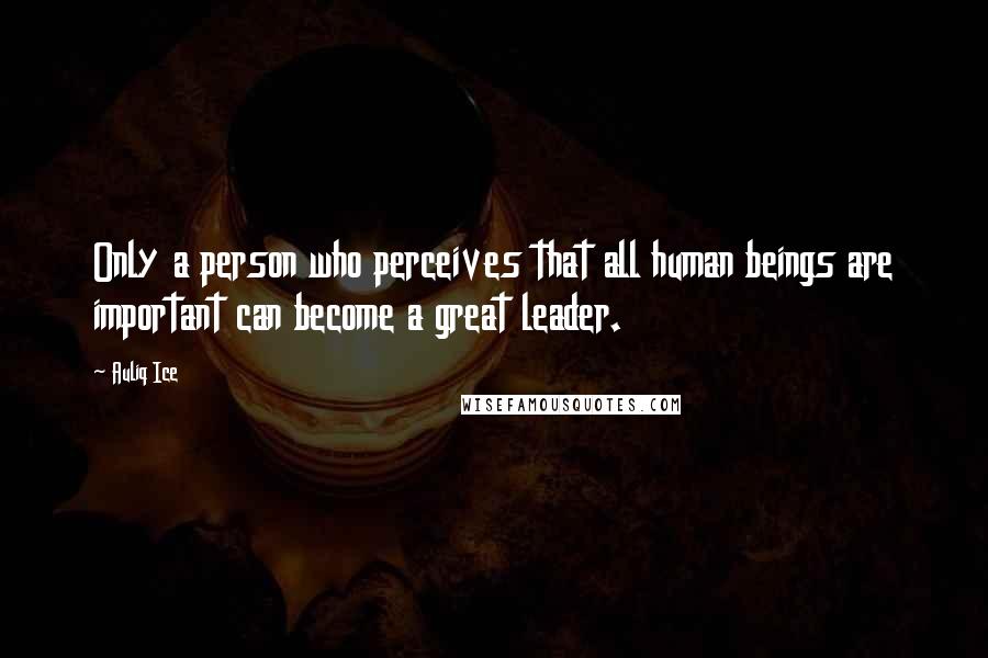 Auliq Ice Quotes: Only a person who perceives that all human beings are important can become a great leader.